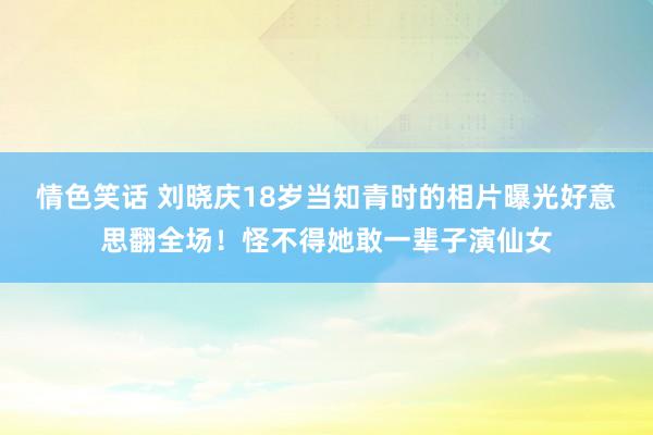 情色笑话 刘晓庆18岁当知青时的相片曝光好意思翻全场！怪不得她敢一辈子演仙女