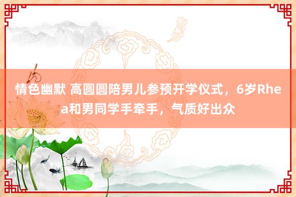 情色幽默 高圆圆陪男儿参预开学仪式，6岁Rhea和男同学手牵手，气质好出众