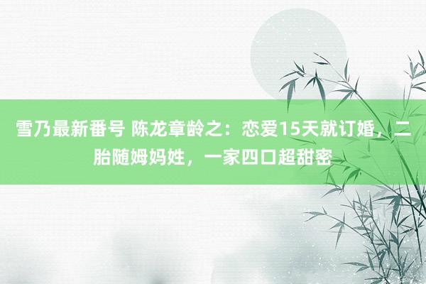 雪乃最新番号 陈龙章龄之：恋爱15天就订婚，二胎随姆妈姓，一家四口超甜密