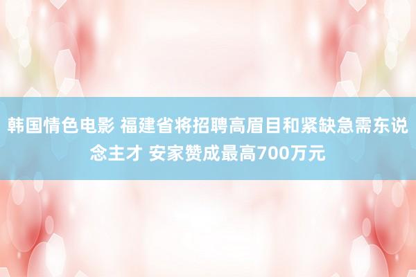 韩国情色电影 福建省将招聘高眉目和紧缺急需东说念主才 安家赞成最高700万元