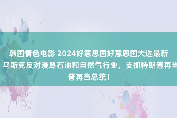 韩国情色电影 2024好意思国好意思国大选最新音问：马斯克反对漫骂石油和自然气行业，支抓特朗普再当总统！