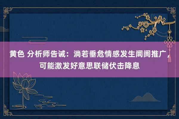 黄色 分析师告诫：淌若垂危情感发生阛阓推广，可能激发好意思联储伏击降息