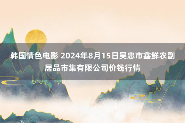 韩国情色电影 2024年8月15日吴忠市鑫鲜农副居品市集有限公司价钱行情