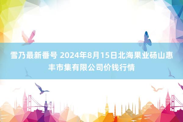 雪乃最新番号 2024年8月15日北海果业砀山惠丰市集有限公司价钱行情