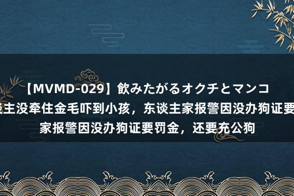 【MVMD-029】飲みたがるオクチとマンコ 雪乃しずく 主东谈主没牵住金毛吓到小孩，东谈主家报警因没办狗证要罚金，还要充公狗