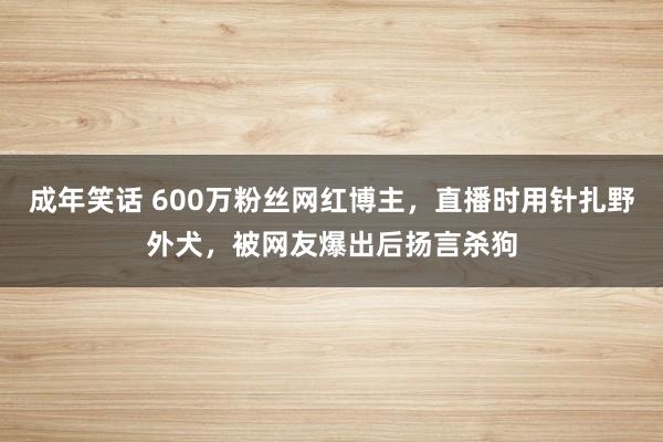 成年笑话 600万粉丝网红博主，直播时用针扎野外犬，被网友爆出后扬言杀狗