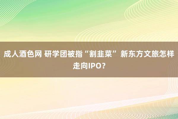 成人酒色网 研学团被指“割韭菜” 新东方文旅怎样走向IPO？