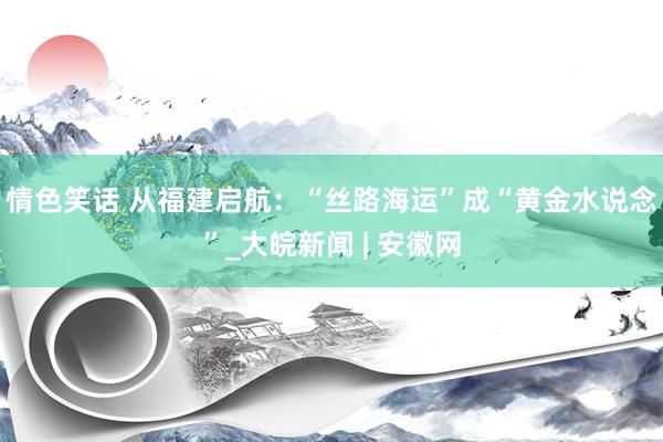 情色笑话 从福建启航：“丝路海运”成“黄金水说念”_大皖新闻 | 安徽网