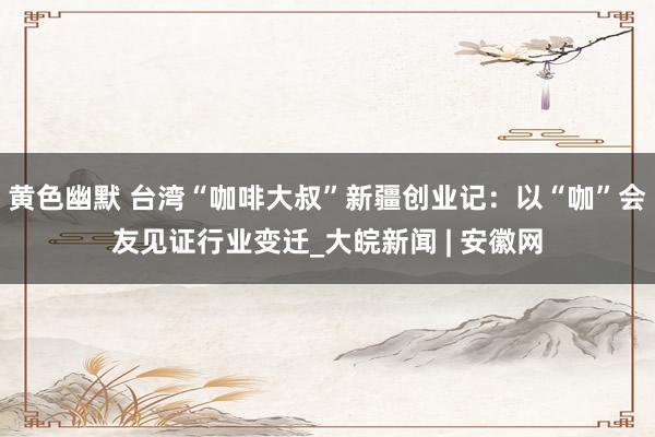 黄色幽默 台湾“咖啡大叔”新疆创业记：以“咖”会友见证行业变迁_大皖新闻 | 安徽网