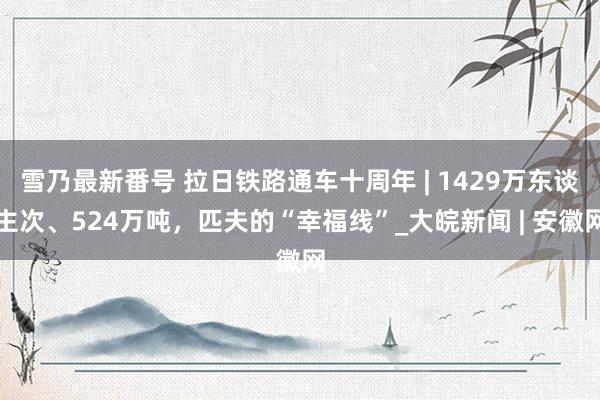 雪乃最新番号 拉日铁路通车十周年 | 1429万东谈主次、524万吨，匹夫的“幸福线”_大皖新闻 | 安徽网