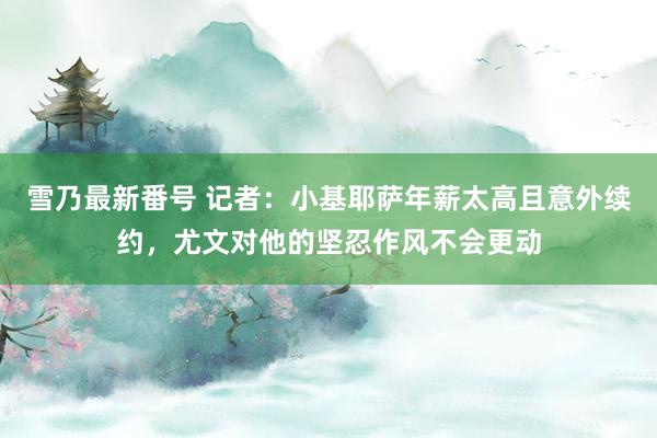 雪乃最新番号 记者：小基耶萨年薪太高且意外续约，尤文对他的坚忍作风不会更动