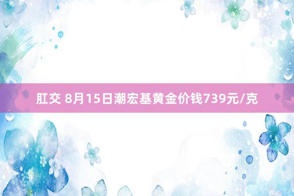 肛交 8月15日潮宏基黄金价钱739元/克