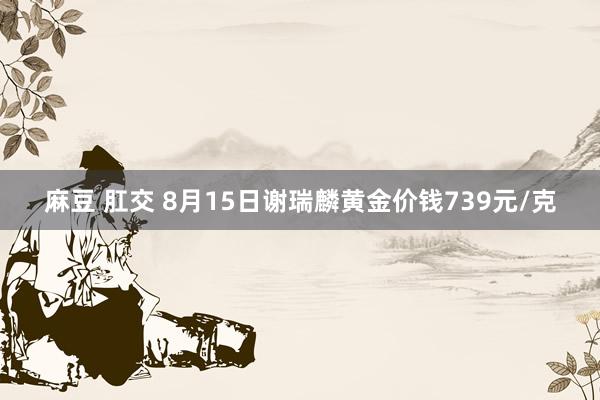 麻豆 肛交 8月15日谢瑞麟黄金价钱739元/克