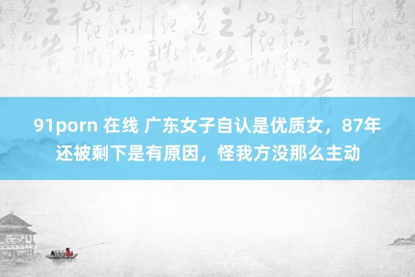 91porn 在线 广东女子自认是优质女，87年还被剩下是有原因，怪我方没那么主动