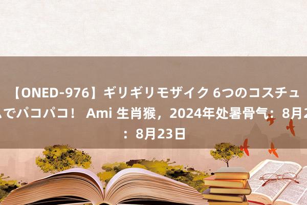 【ONED-976】ギリギリモザイク 6つのコスチュームでパコパコ！ Ami 生肖猴，2024年处暑骨气：8月23日