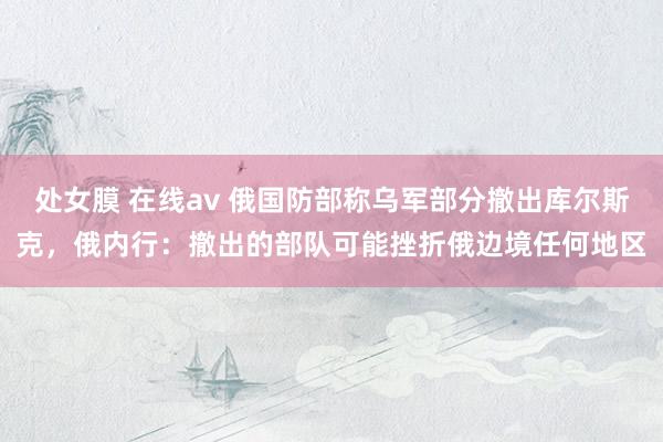 处女膜 在线av 俄国防部称乌军部分撤出库尔斯克，俄内行：撤出的部队可能挫折俄边境任何地区