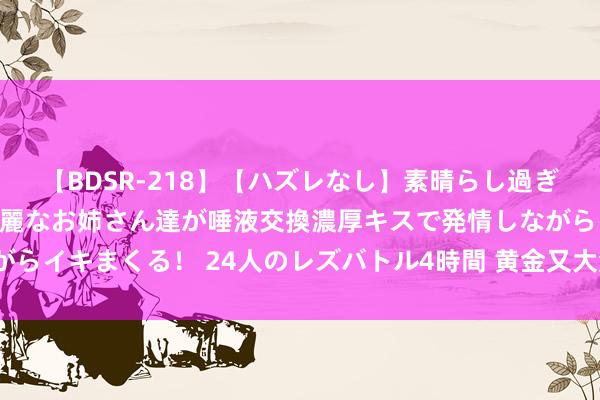 【BDSR-218】【ハズレなし】素晴らし過ぎる美女レズ。 ガチで綺麗なお姉さん達が唾液交換濃厚キスで発情しながらイキまくる！ 24人のレズバトル4時間 黄金又大涨了！谁是幕后推手？