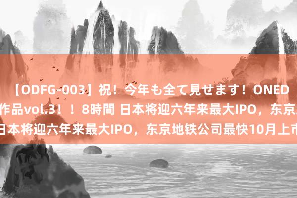 【ODFG-003】祝！今年も全て見せます！ONEDAFULL1年の軌跡全60作品vol.3！！8時間 日本将迎六年来最大IPO，东京地铁公司最快10月上市