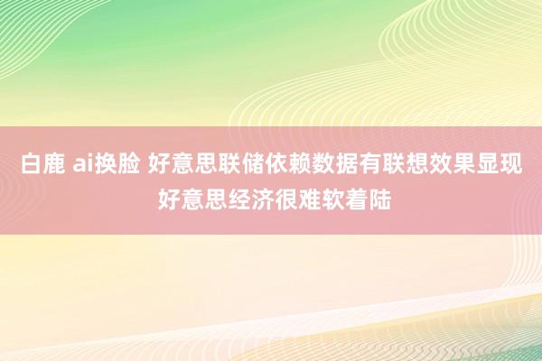 白鹿 ai换脸 好意思联储依赖数据有联想效果显现 好意思经济很难软着陆