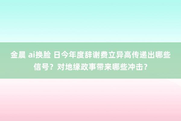 金晨 ai换脸 日今年度辞谢费立异高传递出哪些信号？对地缘政事带来哪些冲击？