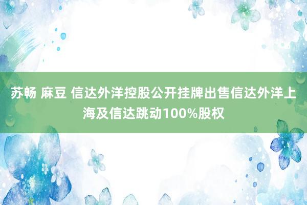 苏畅 麻豆 信达外洋控股公开挂牌出售信达外洋上海及信达跳动100%股权