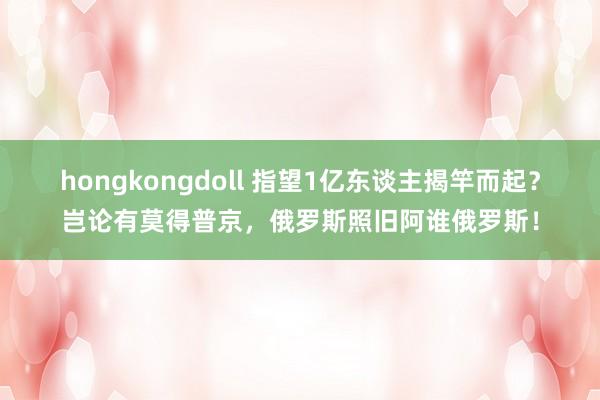 hongkongdoll 指望1亿东谈主揭竿而起？岂论有莫得普京，俄罗斯照旧阿谁俄罗斯！