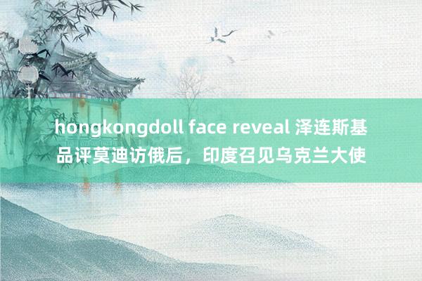 hongkongdoll face reveal 泽连斯基品评莫迪访俄后，印度召见乌克兰大使