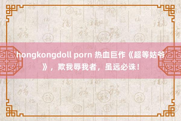 hongkongdoll porn 热血巨作《超等姑爷》，欺我辱我者，虽远必诛！