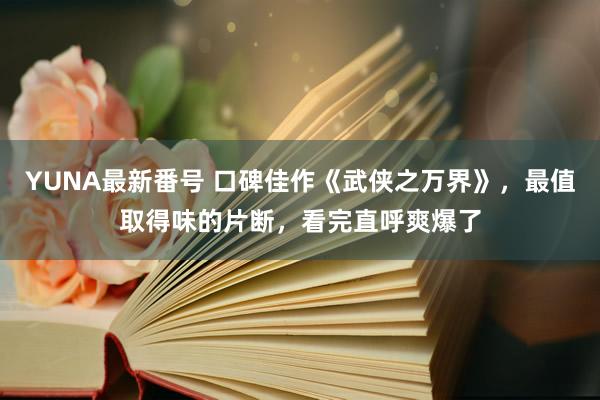 YUNA最新番号 口碑佳作《武侠之万界》，最值取得味的片断，看完直呼爽爆了