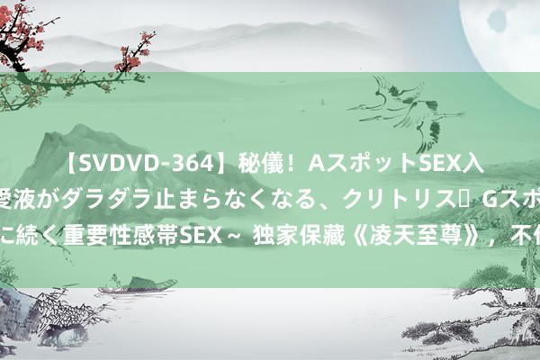 【SVDVD-364】秘儀！AスポットSEX入門 ～刺激した瞬間から愛液がダラダラ止まらなくなる、クリトリス・Gスポットに続く重要性感帯SEX～ 独家保藏《凌天至尊》，不作念填旋，要作念行运的主管者！