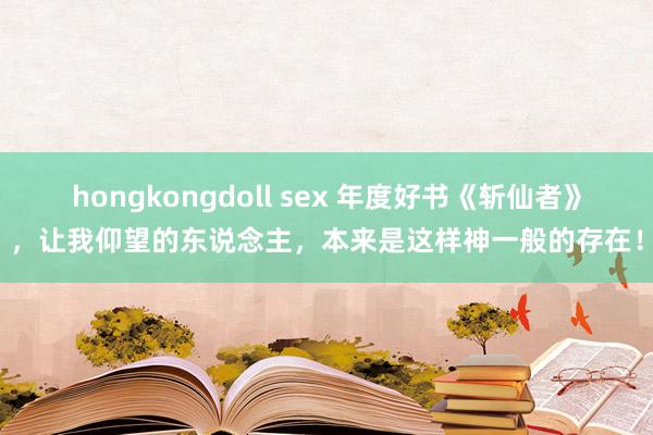 hongkongdoll sex 年度好书《斩仙者》，让我仰望的东说念主，本来是这样神一般的存在！