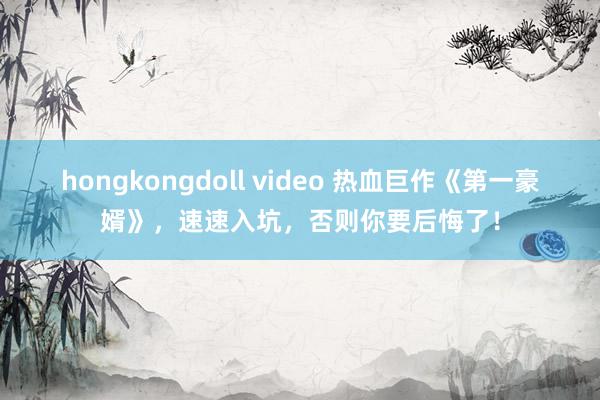 hongkongdoll video 热血巨作《第一豪婿》，速速入坑，否则你要后悔了！