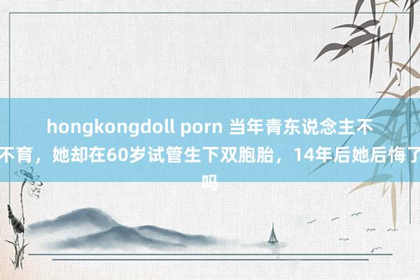 hongkongdoll porn 当年青东说念主不婚不育，她却在60岁试管生下双胞胎，14年后她后悔了吗