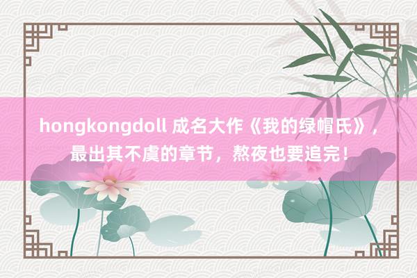 hongkongdoll 成名大作《我的绿帽氏》，最出其不虞的章节，熬夜也要追完！