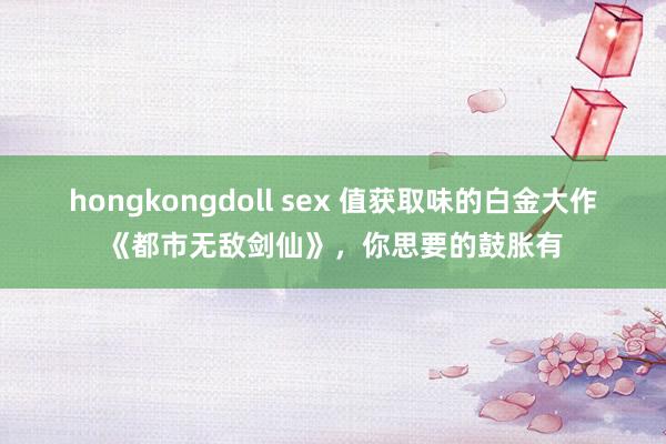 hongkongdoll sex 值获取味的白金大作《都市无敌剑仙》，你思要的鼓胀有