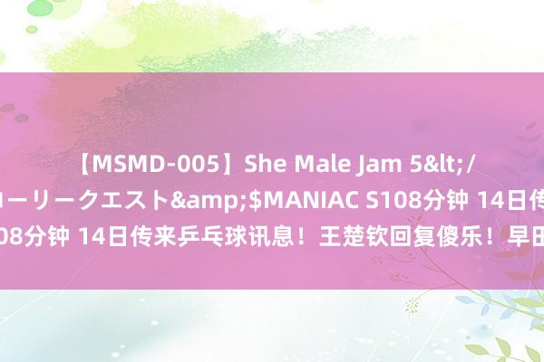 【MSMD-005】She Male Jam 5</a>2008-08-04グローリークエスト&$MANIAC S108分钟 14日传来乒乓球讯息！王楚钦回复傻乐！早田希娜采访发言