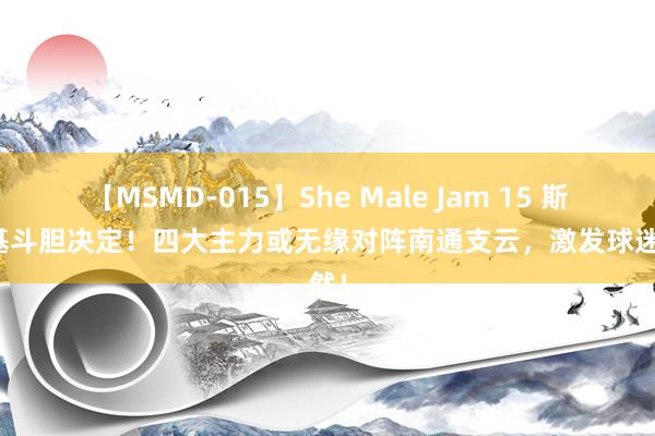 【MSMD-015】She Male Jam 15 斯卢茨基斗胆决定！四大主力或无缘对阵南通支云，激发球迷戚然！