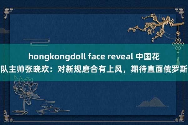 hongkongdoll face reveal 中国花游队主帅张晓欢：对新规磨合有上风，期待直面俄罗斯队