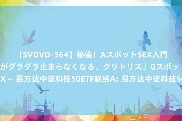 【SVDVD-364】秘儀！AスポットSEX入門 ～刺激した瞬間から愛液がダラダラ止まらなくなる、クリトリス・Gスポットに続く重要性感帯SEX～ 易方达中证科技50ETF联结A: 易方达中证科技50走动型绽放式指数证券投资基金联结基金(易方达中证科技50联结A)基金家具尊府纲目更新