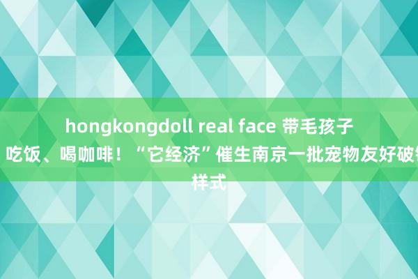 hongkongdoll real face 带毛孩子逛街、吃饭、喝咖啡！“它经济”催生南京一批宠物友好破钞样式