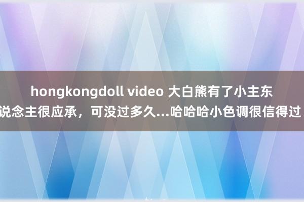 hongkongdoll video 大白熊有了小主东说念主很应承，可没过多久...哈哈哈小色调很信得过！