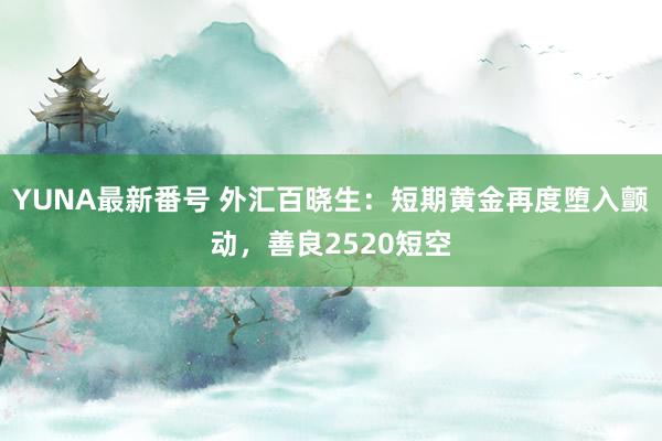 YUNA最新番号 外汇百晓生：短期黄金再度堕入颤动，善良2520短空