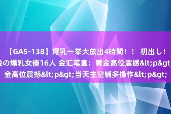 【GAS-138】爆乳一挙大放出4時間！！ 初出し！すべて撮り下ろし 伝説の爆乳女優16人 金汇笔直：黄金高位震撼<p>当天主空辅多操作<p>