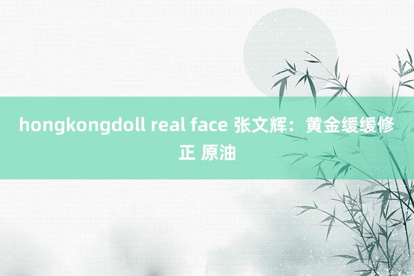 hongkongdoll real face 张文辉：黄金缓缓修正 原油