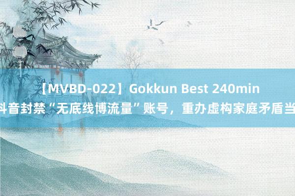 【MVBD-022】Gokkun Best 240min. 抖音封禁“无底线博流量”账号，重办虚构家庭矛盾当作