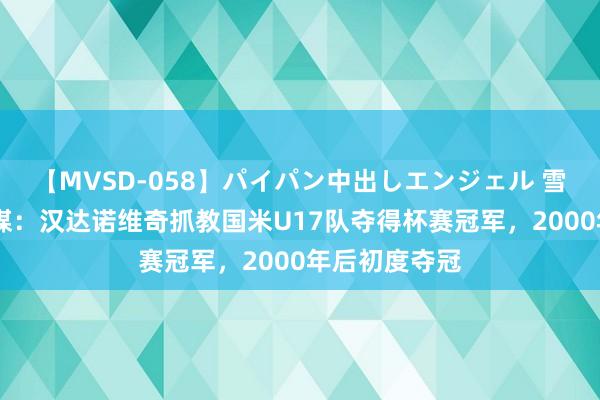 【MVSD-058】パイパン中出しエンジェル 雪乃しずく 意媒：汉达诺维奇抓教国米U17队夺得杯赛冠军，2000年后初度夺冠