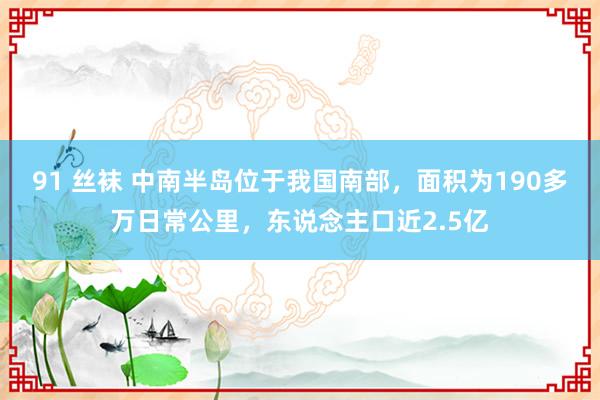 91 丝袜 中南半岛位于我国南部，面积为190多万日常公里，东说念主口近2.5亿