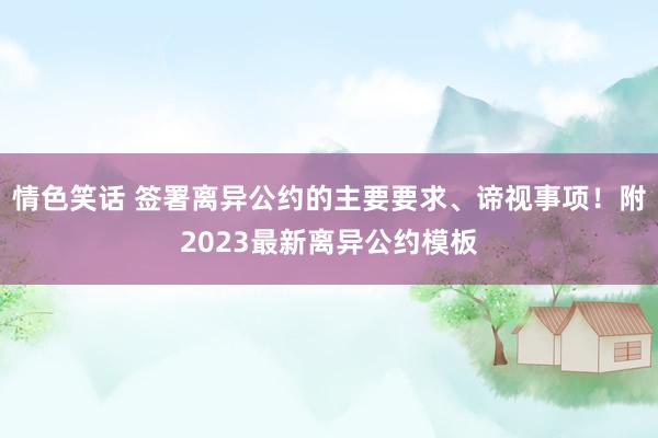 情色笑话 签署离异公约的主要要求、谛视事项！附2023最新离异公约模板