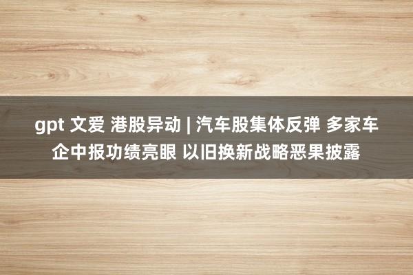 gpt 文爱 港股异动 | 汽车股集体反弹 多家车企中报功绩亮眼 以旧换新战略恶果披露