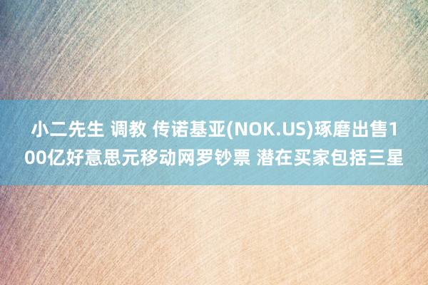 小二先生 调教 传诺基亚(NOK.US)琢磨出售100亿好意思元移动网罗钞票 潜在买家包括三星